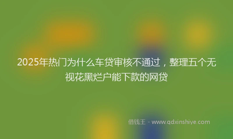 2025年热门为什么车贷审核不通过，整理五个无视花黑烂户能下款的网贷