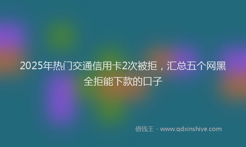 2025年热门交通信用卡2次被拒，汇总五个网黑全拒能下款的口子