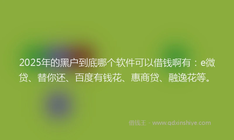 2025年的黑户到底哪个软件可以借钱啊有：e微贷、替你还、百度有钱花、惠商贷、融逸花等。