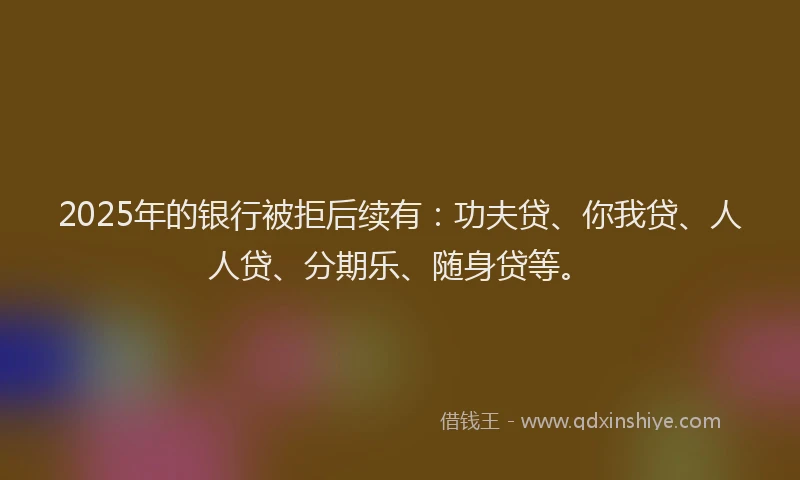 2025年的银行被拒后续有：功夫贷、你我贷、人人贷、分期乐、随身贷等。