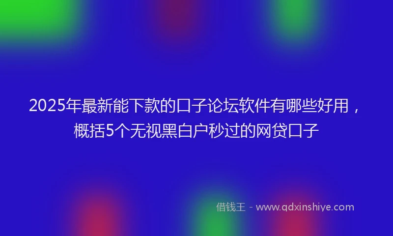 2025年最新能下款的口子论坛软件有哪些好用，概括5个无视黑白户秒过的网贷口子