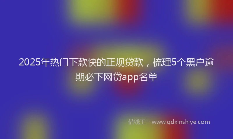 2025年热门下款快的正规贷款，梳理5个黑户逾期必下网贷app名单