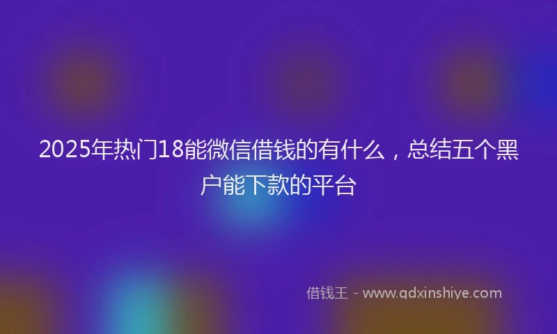 2025年热门18能微信借钱的有什么，总结五个黑户能下款的平台