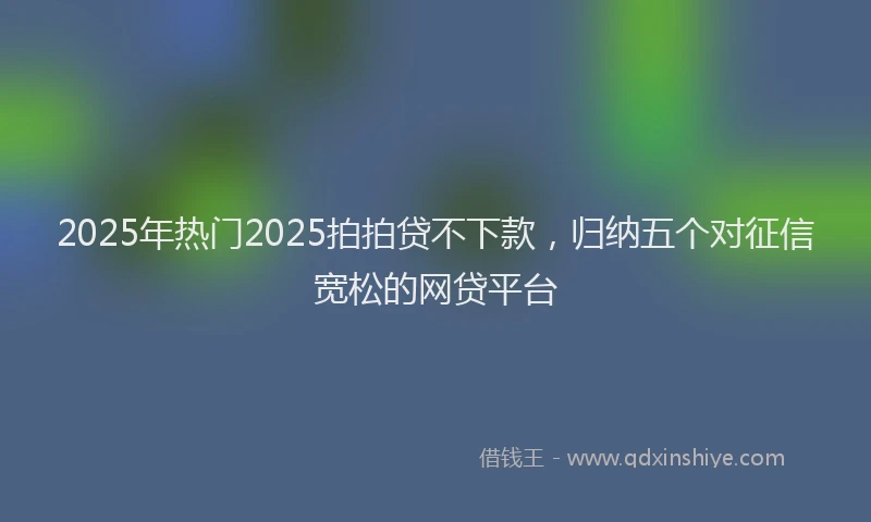 2025年热门2025拍拍贷不下款，归纳五个对征信宽松的网贷平台