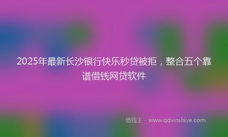 2025年最新长沙银行快乐秒贷被拒，整合五个靠谱借钱网贷软件