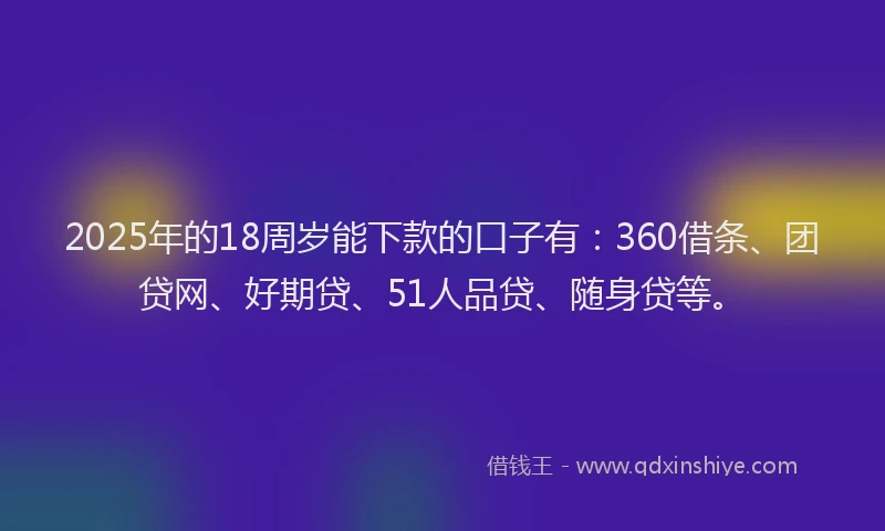 2025年的18周岁能下款的口子有：360借条、团贷网、好期贷、51人品贷、随身贷等。