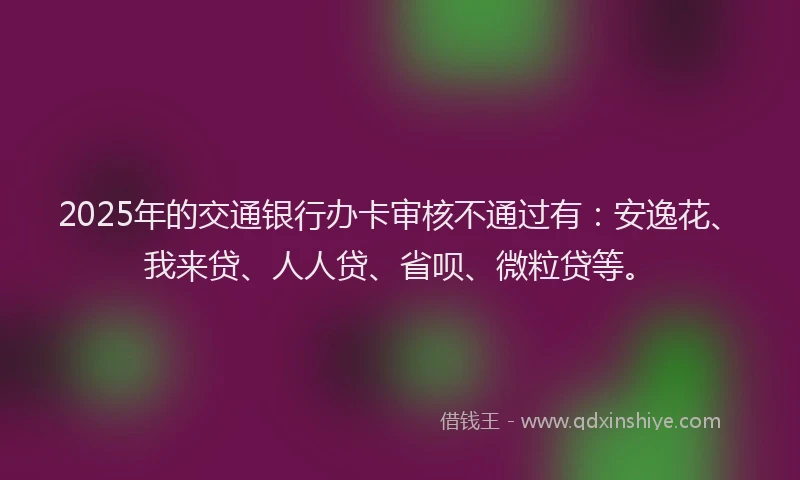 2025年的交通银行办卡审核不通过有：安逸花、我来贷、人人贷、省呗、微粒贷等。