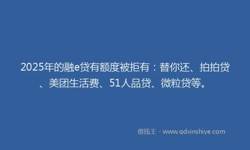 2025年的融e贷有额度被拒有：替你还、拍拍贷、美团生活费、51人品贷、微粒贷等。