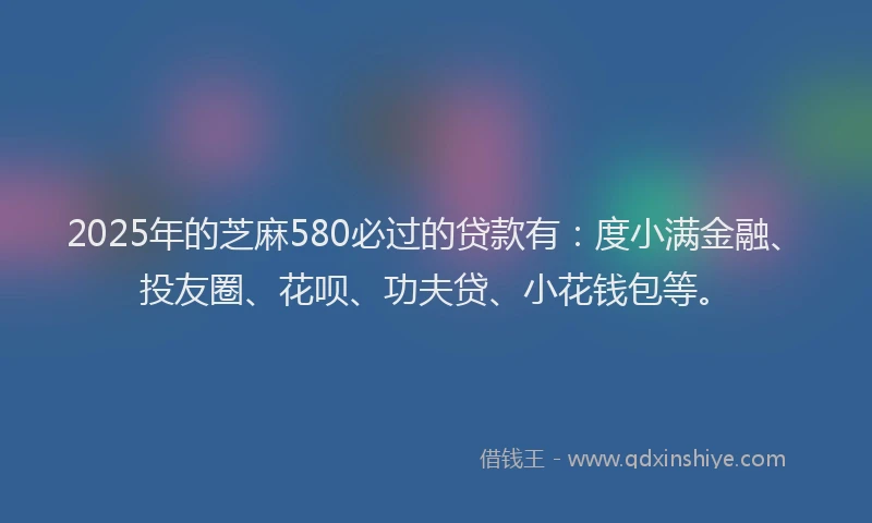 2025年的芝麻580必过的贷款有：度小满金融、投友圈、花呗、功夫贷、小花钱包等。