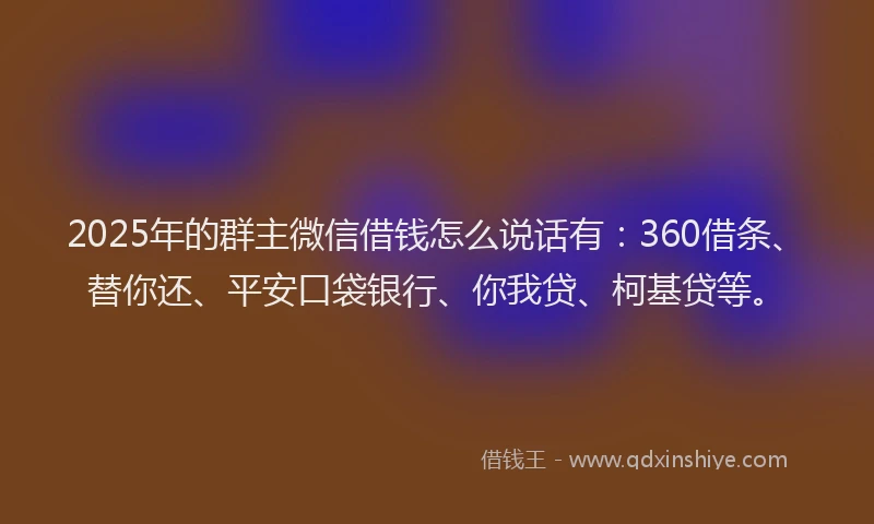 2025年的群主微信借钱怎么说话有：360借条、替你还、平安口袋银行、你我贷、柯基贷等。