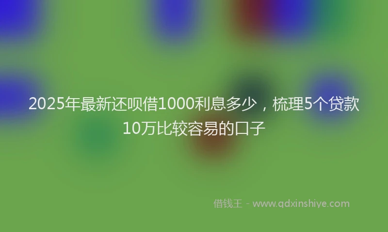 2025年最新还呗借1000利息多少，梳理5个贷款10万比较容易的口子