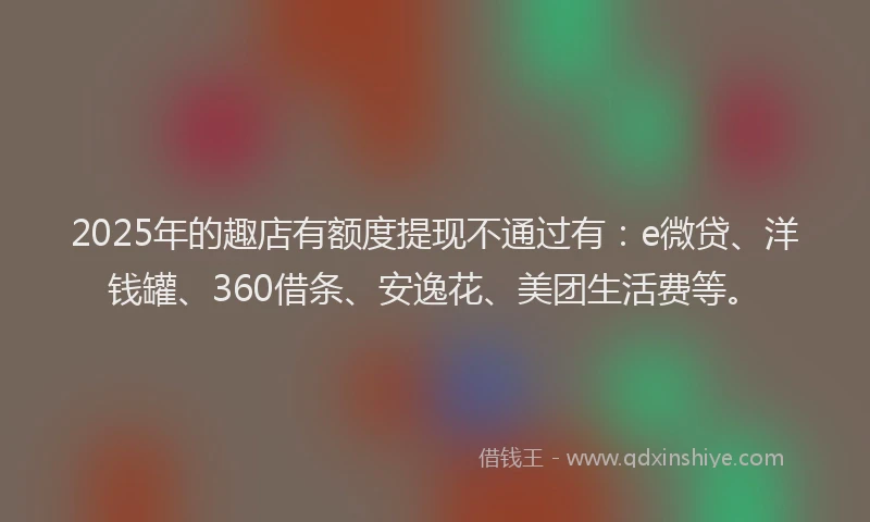 2025年的趣店有额度提现不通过有：e微贷、洋钱罐、360借条、安逸花、美团生活费等。