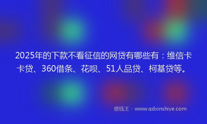 2025年的下款不看征信的网贷有哪些有：维信卡卡贷、360借条、花呗、51人品贷、柯基贷等。
