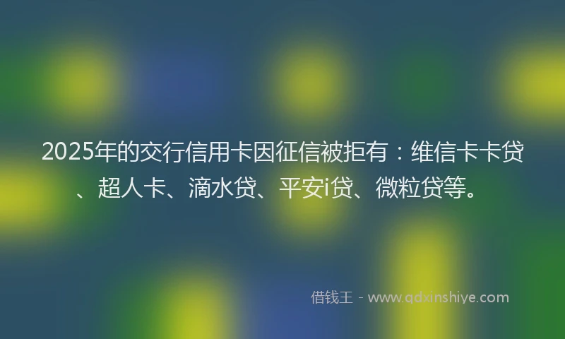 2025年的交行信用卡因征信被拒有：维信卡卡贷、超人卡、滴水贷、平安i贷、微粒贷等。