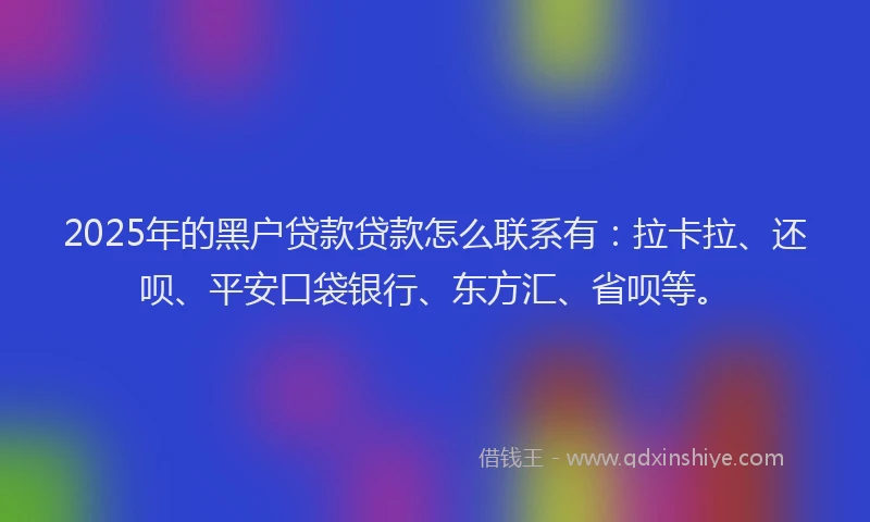 2025年的黑户贷款贷款怎么联系有：拉卡拉、还呗、平安口袋银行、东方汇、省呗等。