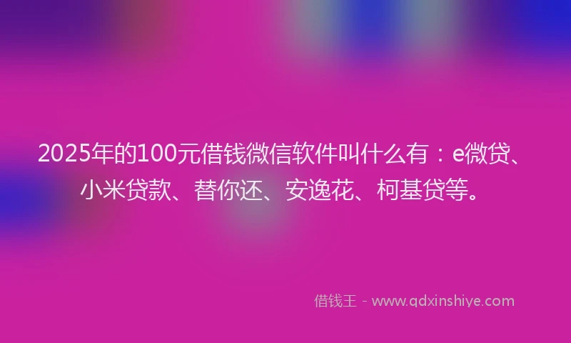 2025年的100元借钱微信软件叫什么有：e微贷、小米贷款、替你还、安逸花、柯基贷等。