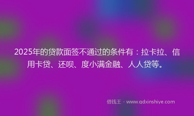 2025年的贷款面签不通过的条件有：拉卡拉、信用卡贷、还呗、度小满金融、人人贷等。