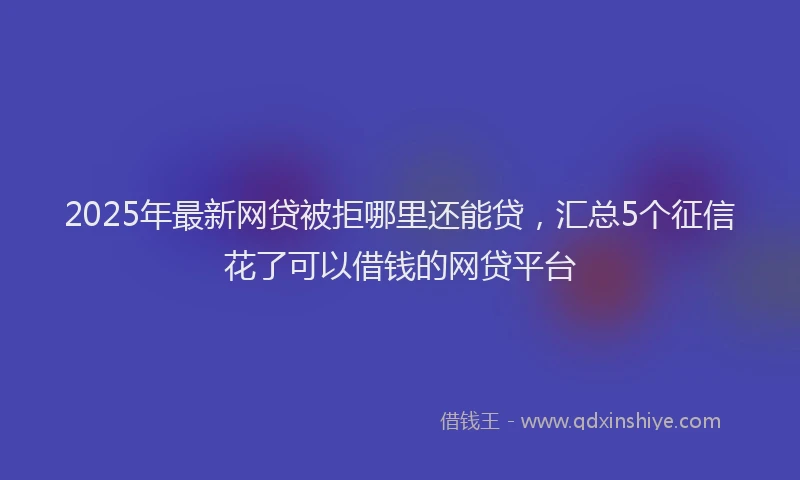 2025年最新网贷被拒哪里还能贷，汇总5个征信花了可以借钱的网贷平台