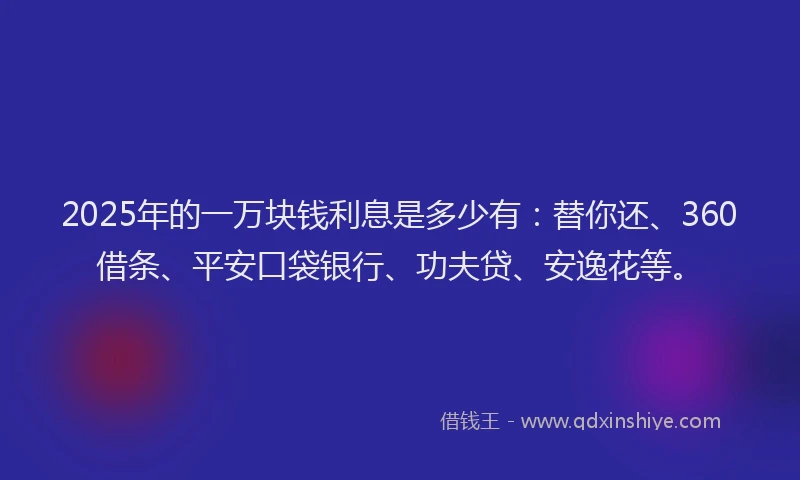 2025年的一万块钱利息是多少有：替你还、360借条、平安口袋银行、功夫贷、安逸花等。