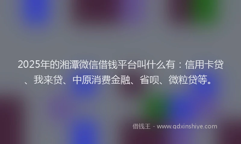 2025年的湘潭微信借钱平台叫什么有：信用卡贷、我来贷、中原消费金融、省呗、微粒贷等。