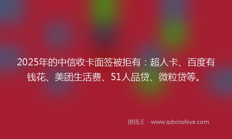 2025年的中信收卡面签被拒有：超人卡、百度有钱花、美团生活费、51人品贷、微粒贷等。