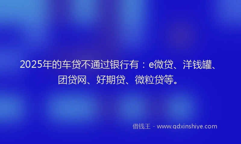 2025年的车贷不通过银行有：e微贷、洋钱罐、团贷网、好期贷、微粒贷等。