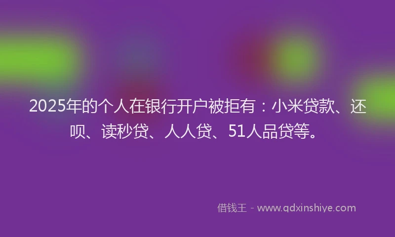 2025年的个人在银行开户被拒有：小米贷款、还呗、读秒贷、人人贷、51人品贷等。