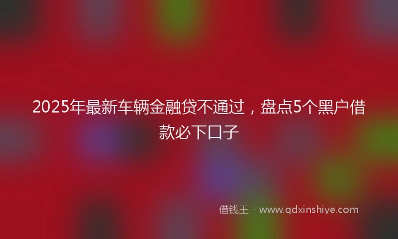 2025年最新车辆金融贷不通过，盘点5个黑户借款必下口子