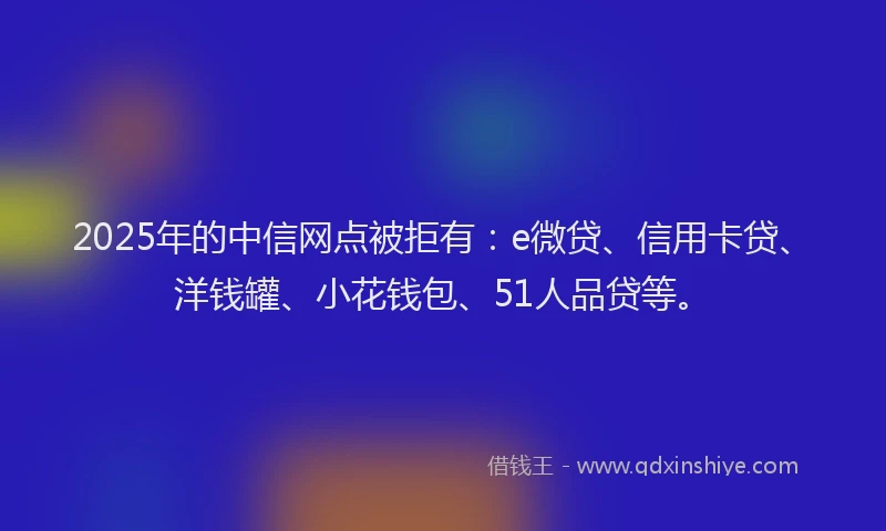 2025年的中信网点被拒有：e微贷、信用卡贷、洋钱罐、小花钱包、51人品贷等。