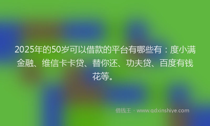 2025年的50岁可以借款的平台有哪些有：度小满金融、维信卡卡贷、替你还、功夫贷、百度有钱花等。