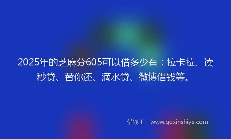 2025年的芝麻分605可以借多少有：拉卡拉、读秒贷、替你还、滴水贷、微博借钱等。