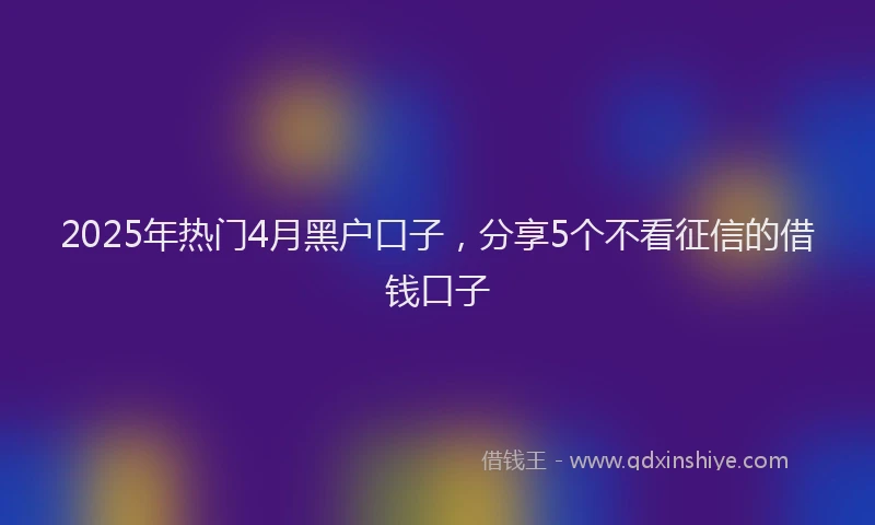 2025年热门4月黑户口子，分享5个不看征信的借钱口子