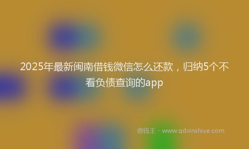 2025年最新闽南借钱微信怎么还款，归纳5个不看负债查询的app