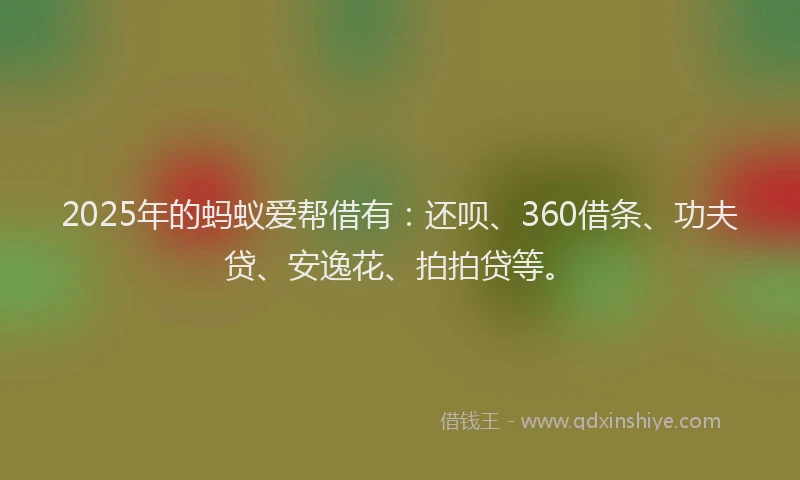 2025年的蚂蚁爱帮借有：还呗、360借条、功夫贷、安逸花、拍拍贷等。