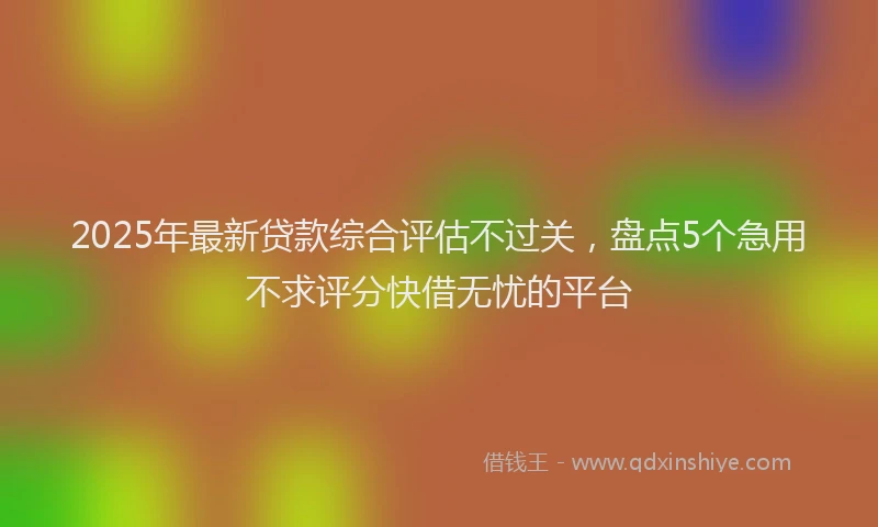 2025年最新贷款综合评估不过关，盘点5个急用不求评分快借无忧的平台