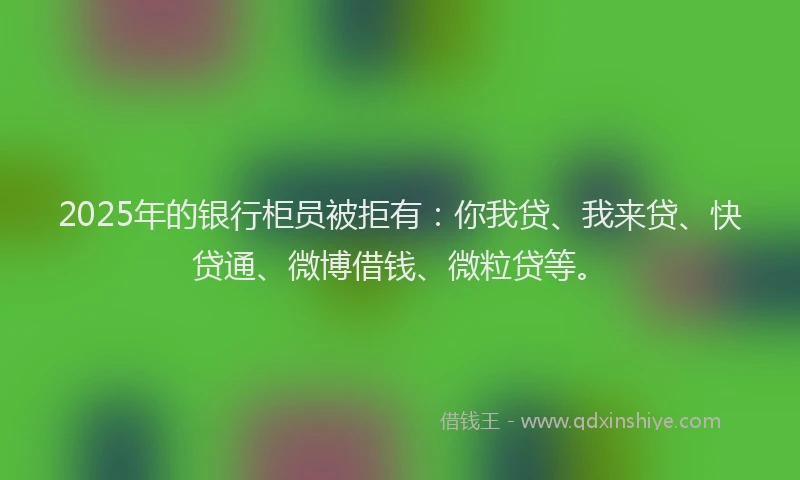 2025年的银行柜员被拒有：你我贷、我来贷、快贷通、微博借钱、微粒贷等。