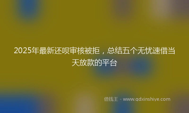 2025年最新还呗审核被拒，总结五个无忧速借当天放款的平台