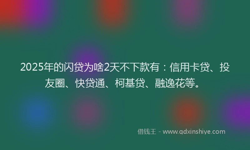 2025年的闪贷为啥2天不下款有：信用卡贷、投友圈、快贷通、柯基贷、融逸花等。