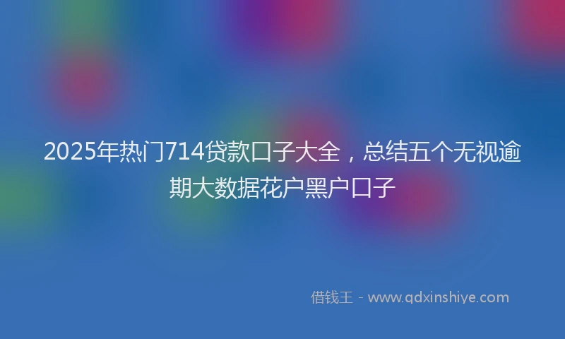 2025年热门714贷款口子大全，总结五个无视逾期大数据花户黑户口子