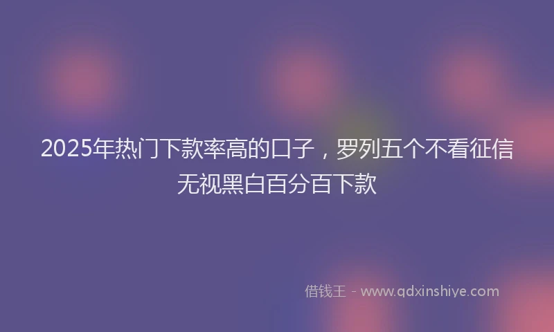 2025年热门下款率高的口子，罗列五个不看征信无视黑白百分百下款