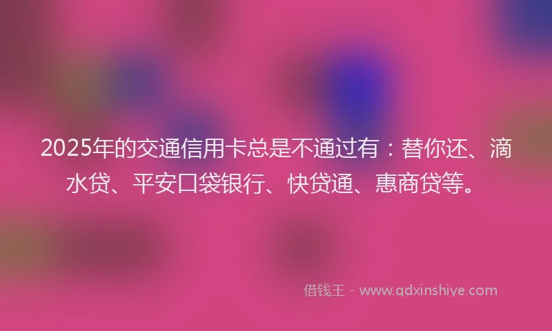 2025年的交通信用卡总是不通过有：替你还、滴水贷、平安口袋银行、快贷通、惠商贷等。