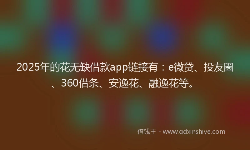 2025年的花无缺借款app链接有：e微贷、投友圈、360借条、安逸花、融逸花等。