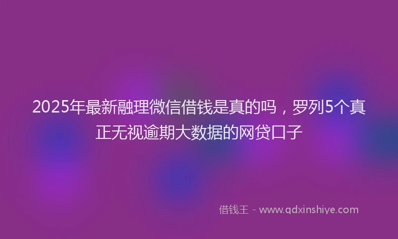 2025年最新融理微信借钱是真的吗，罗列5个真正无视逾期大数据的网贷口子
