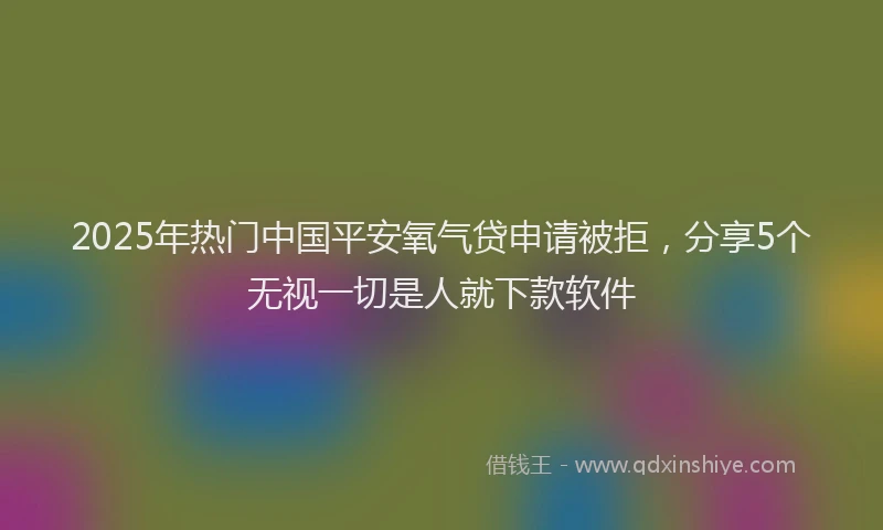 2025年热门中国平安氧气贷申请被拒，分享5个无视一切是人就下款软件