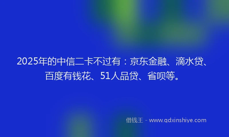 2025年的中信二卡不过有：京东金融、滴水贷、百度有钱花、51人品贷、省呗等。
