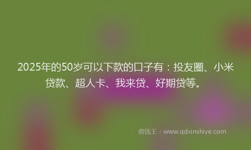 2025年的50岁可以下款的口子有：投友圈、小米贷款、超人卡、我来贷、好期贷等。