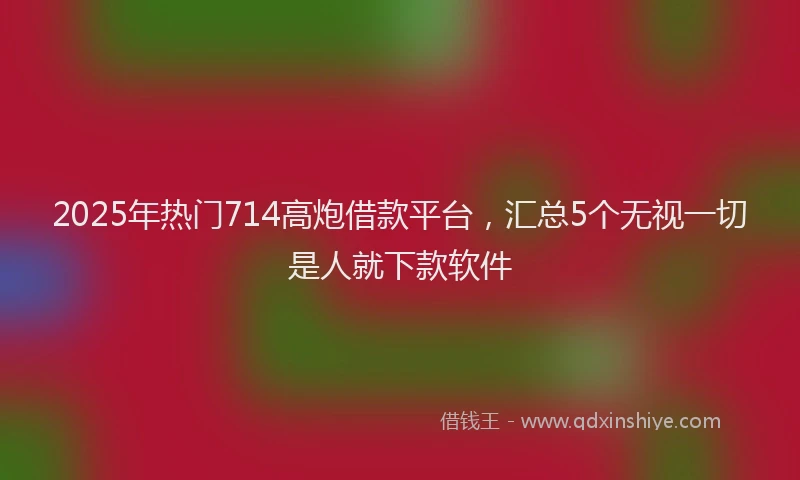 2025年热门714高炮借款平台，汇总5个无视一切是人就下款软件