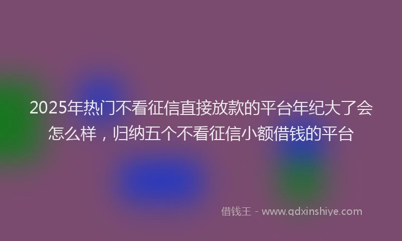 2025年热门不看征信直接放款的平台年纪大了会怎么样，归纳五个不看征信小额借钱的平台