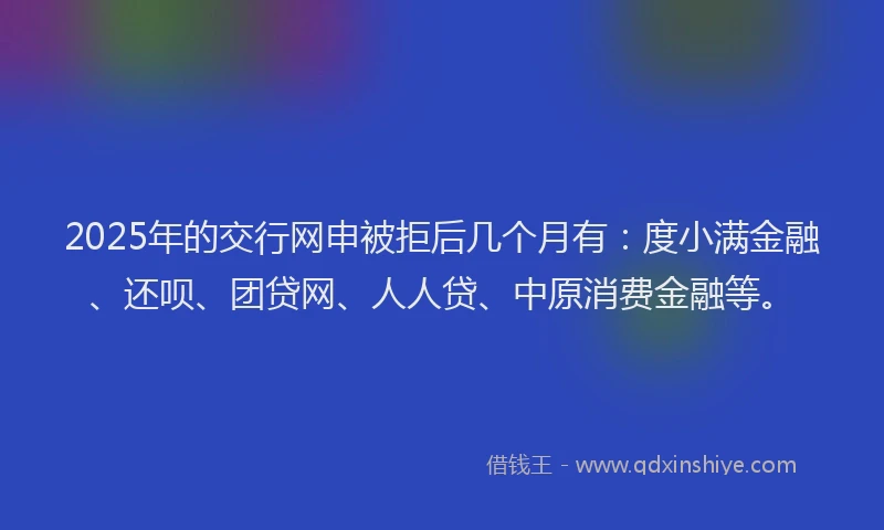 2025年的交行网申被拒后几个月有：度小满金融、还呗、团贷网、人人贷、中原消费金融等。
