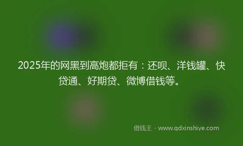 2025年的网黑到高炮都拒有：还呗、洋钱罐、快贷通、好期贷、微博借钱等。